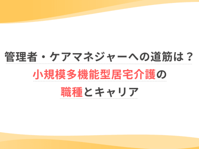 管理者・ケアマネジャーへの道筋は？小規模多機能型居宅介護の職種とキャリア