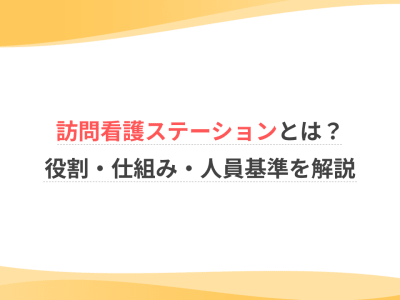 訪問看護ステーションとは？役割・仕組み・人員基準を解説