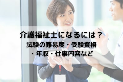 介護福祉士になるには？試験の難易度・受験資格・年収・仕事内容など総まとめ