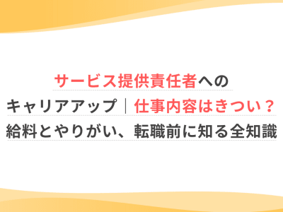サービス提供責任者へのキャリアアップ｜仕事内容はきつい？給料とやりがい、転職前に知る全知識
