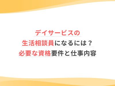 デイサービスの生活相談員になるには？必要な資格要件と仕事内容