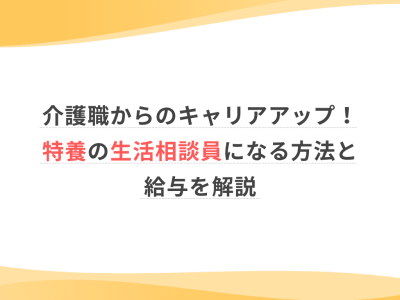 介護職からのキャリアアップ！特養の生活相談員になる方法と給与を解説