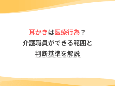 耳かきは医療行為？介護職員ができる範囲と判断基準を解説