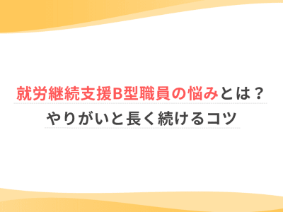 就労継続支援B型職員の悩みとは？やりがいと長く続けるコツ