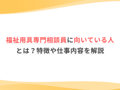 福祉用具専門相談員に向いている人とは？特徴や仕事内容を解説