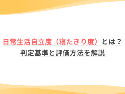 日常生活自立度（寝たきり度）とは？判定基準と評価方法を解説