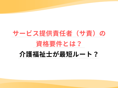 サービス提供責任者（サ責）の資格要件とは？介護福祉士が最短ルート？