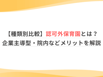 【種類別比較】認可外保育園とは？企業主導型・院内などメリットを解説