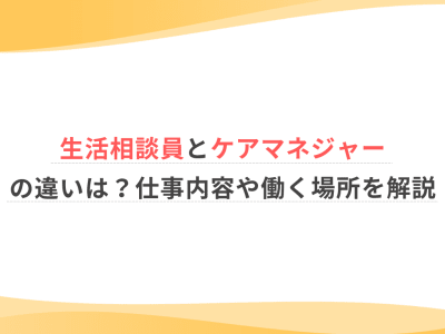 生活相談員とケアマネジャーの違いは？仕事内容や働く場所を解説