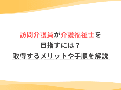 訪問介護員が介護福祉士を目指すには？取得するメリットや手順を解説