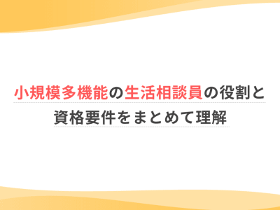 小規模多機能の生活相談員の役割と資格要件をまとめて理解 