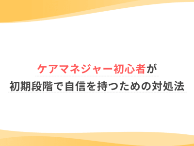 ケアマネジャー初心者が初期段階で自信を持つための対処法