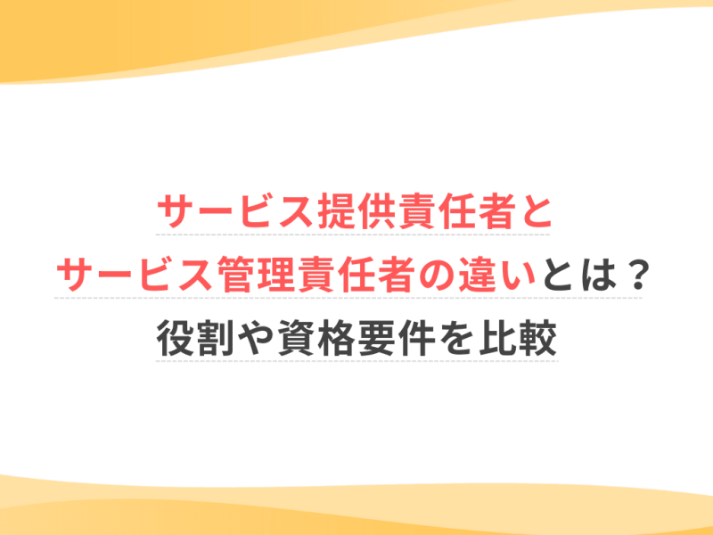 サービス提供責任者とサービス管理責任者の違いとは？役割や資格要件を比較