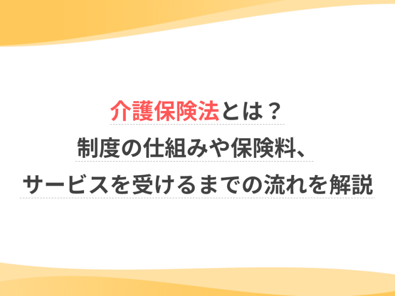 介護保険法とは？制度の仕組みや保険料、サービスを受けるまでの流れを解説