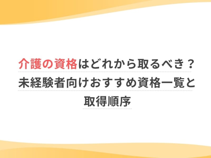 介護の資格はどれから取るべき？未経験者向けおすすめ資格一覧と取得順序